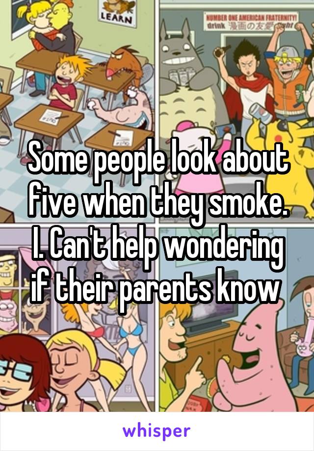 Some people look about five when they smoke. I. Can't help wondering if their parents know 