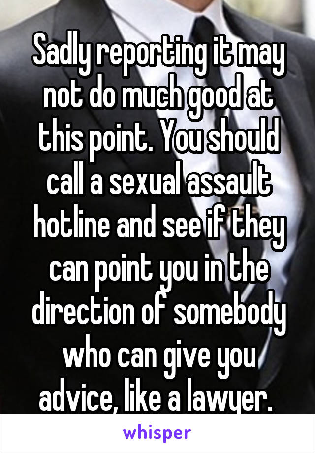 Sadly reporting it may not do much good at this point. You should call a sexual assault hotline and see if they can point you in the direction of somebody who can give you advice, like a lawyer. 