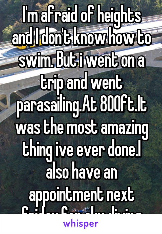 I'm afraid of heights and I don't know how to swim. But i went on a trip and went parasailing.At 800ft.It was the most amazing thing ive ever done.I also have an appointment next friday for sky diving