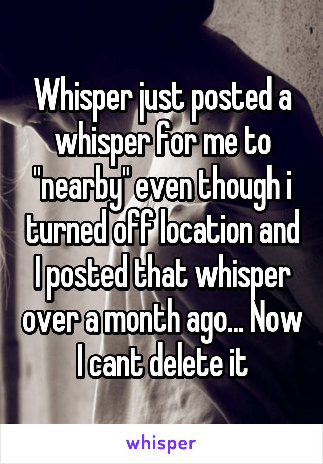 Whisper just posted a whisper for me to "nearby" even though i turned off location and I posted that whisper over a month ago... Now I cant delete it