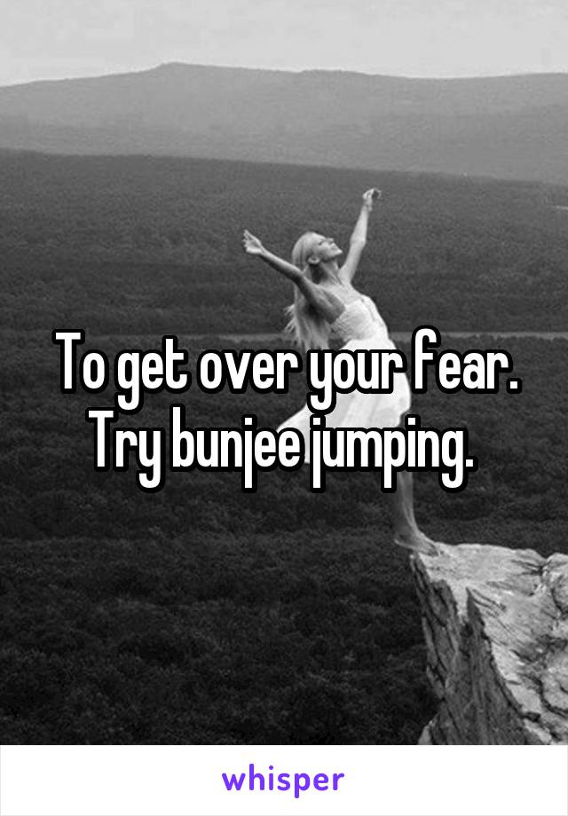 To get over your fear. Try bunjee jumping. 