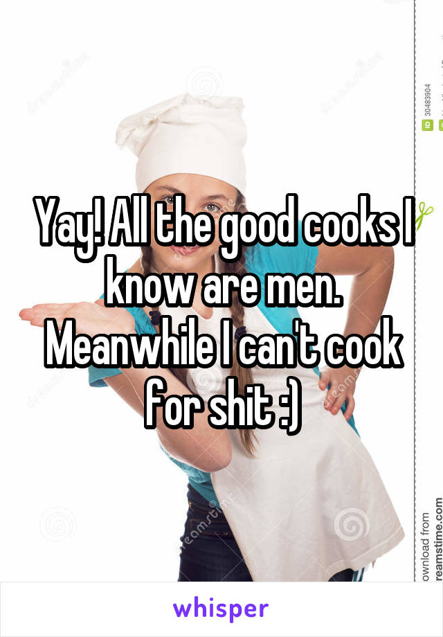 Yay! All the good cooks I know are men. Meanwhile I can't cook for shit :)