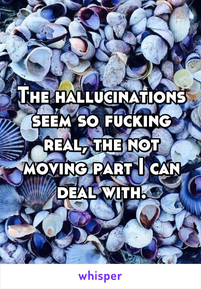 The hallucinations seem so fucking real, the not moving part I can deal with.