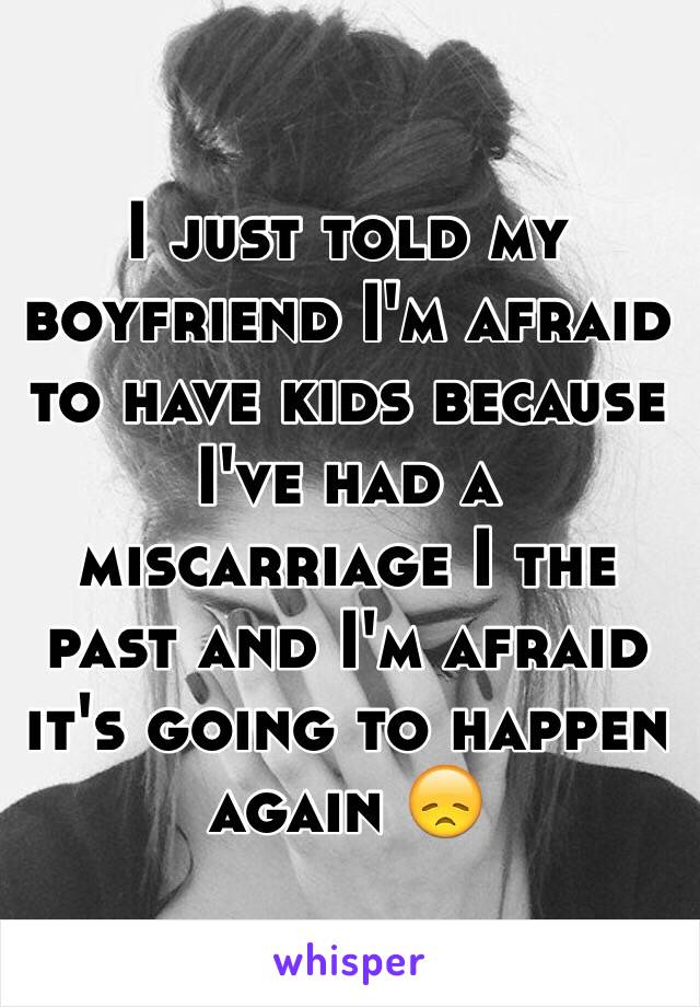 I just told my boyfriend I'm afraid to have kids because I've had a miscarriage I the past and I'm afraid it's going to happen again 😞