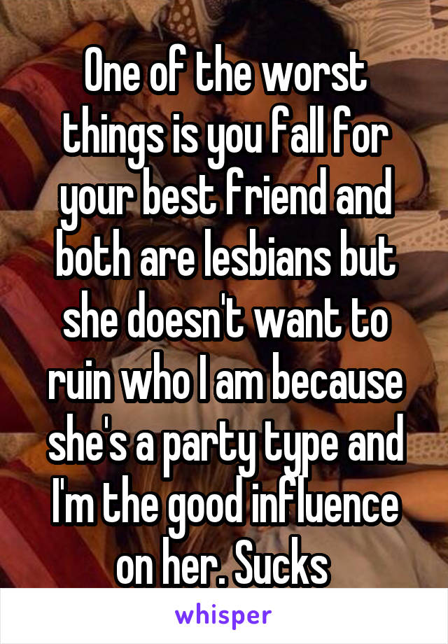 One of the worst things is you fall for your best friend and both are lesbians but she doesn't want to ruin who I am because she's a party type and I'm the good influence on her. Sucks 