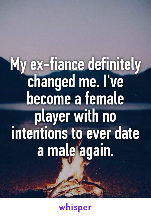 My ex-fiance definitely changed me. I've become a female player with no intentions to ever date a male again.