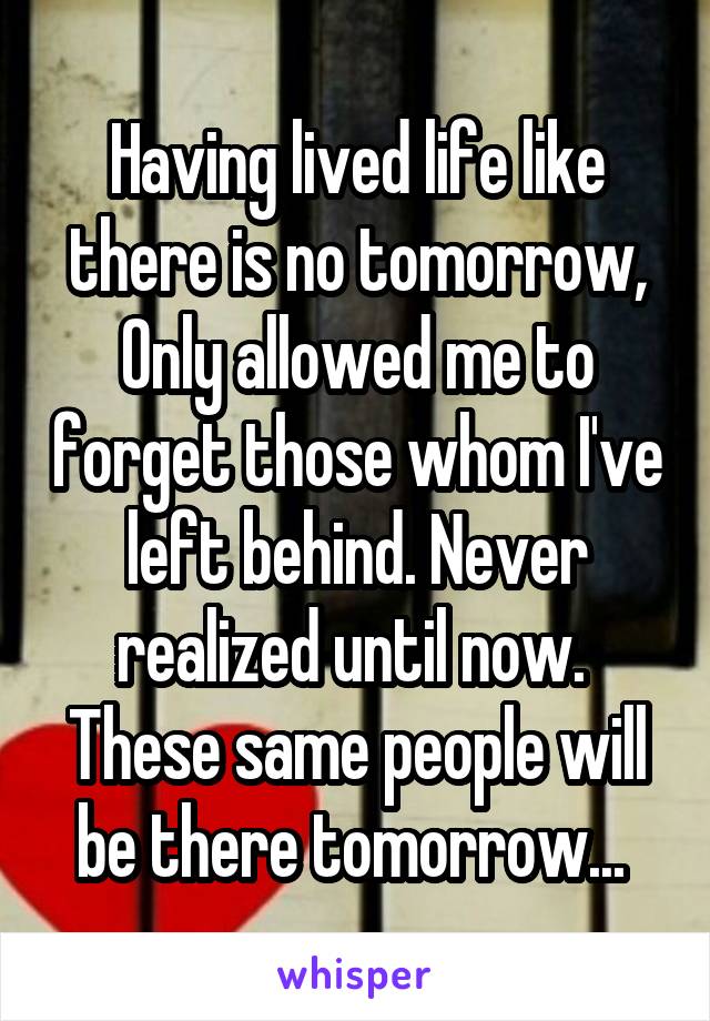 Having lived life like there is no tomorrow, Only allowed me to forget those whom I've left behind. Never realized until now.  These same people will be there tomorrow... 