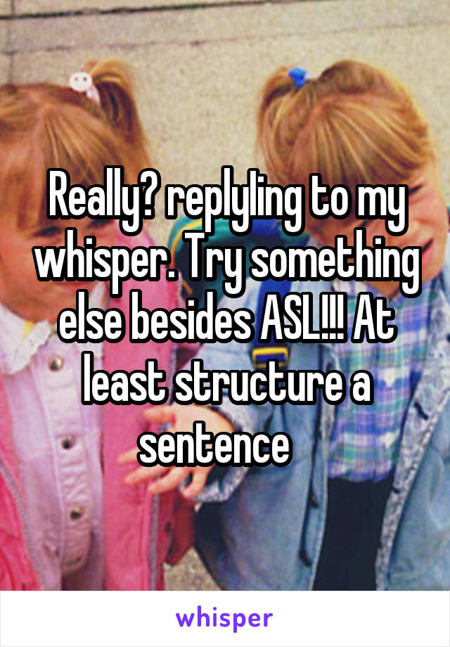 Really? replyIing to my whisper. Try something else besides ASL!!! At least structure a sentence   