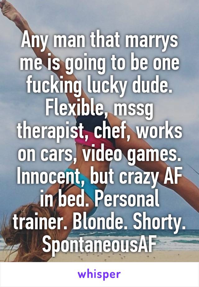 Any man that marrys me is going to be one fucking lucky dude.
Flexible, mssg therapist, chef, works on cars, video games. Innocent, but crazy AF in bed. Personal trainer. Blonde. Shorty. SpontaneousAF