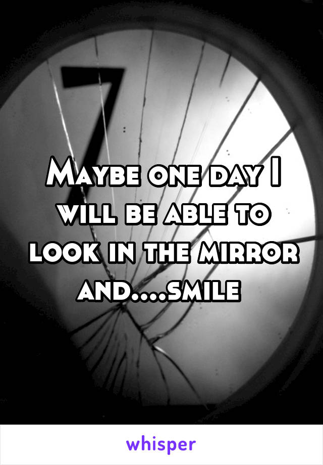 Maybe one day I will be able to look in the mirror and....smile 