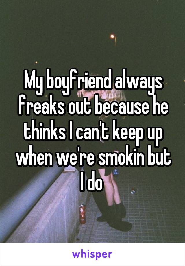 My boyfriend always freaks out because he thinks I can't keep up when we're smokin but I do 