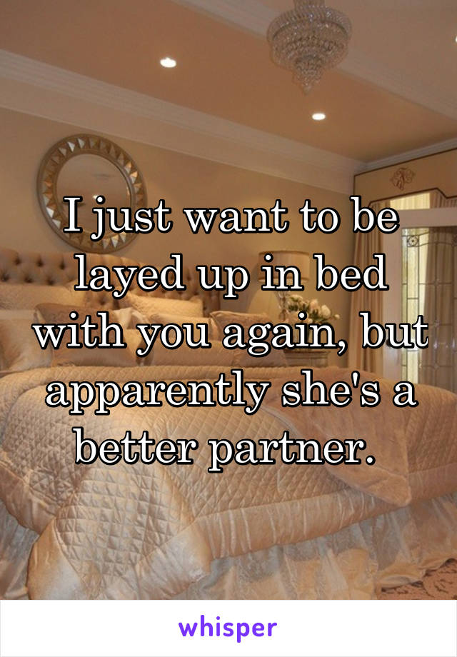 I just want to be layed up in bed with you again, but apparently she's a better partner. 