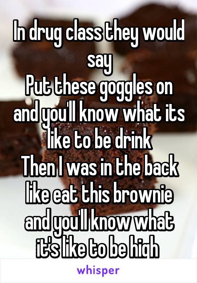 In drug class they would say
Put these goggles on and you'll know what its like to be drink
Then I was in the back like eat this brownie and you'll know what it's like to be high 