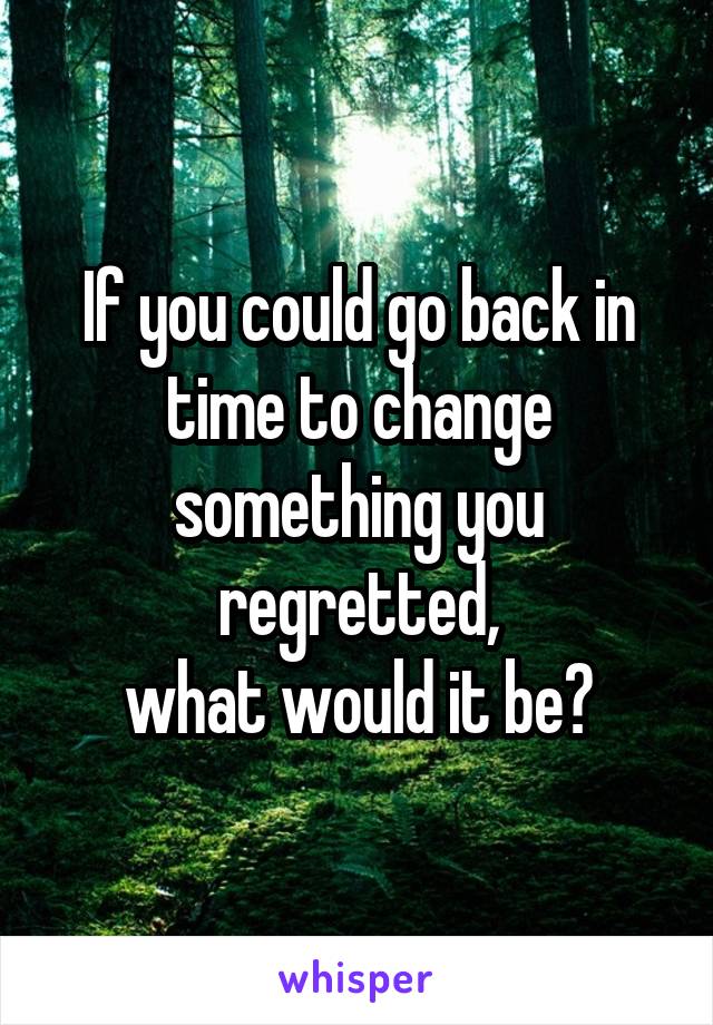 If you could go back in time to change something you regretted,
what would it be?