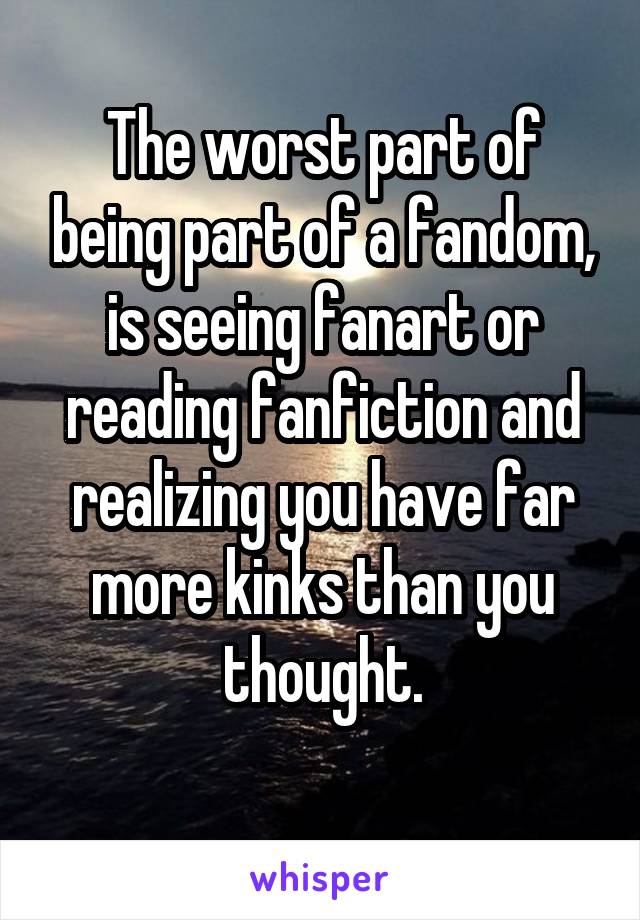 The worst part of being part of a fandom, is seeing fanart or reading fanfiction and realizing you have far more kinks than you thought.
