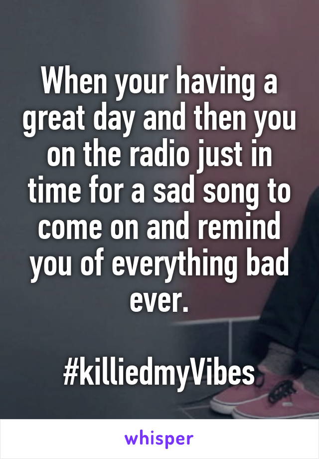 When your having a great day and then you on the radio just in time for a sad song to come on and remind you of everything bad ever.

#killiedmyVibes