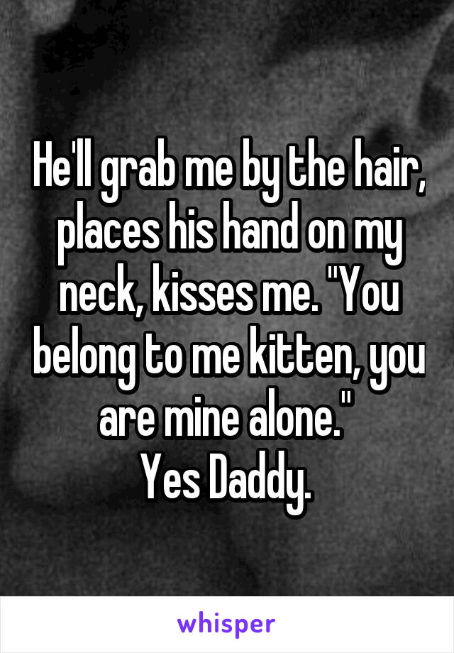 He'll grab me by the hair, places his hand on my neck, kisses me. "You belong to me kitten, you are mine alone." 
Yes Daddy. 