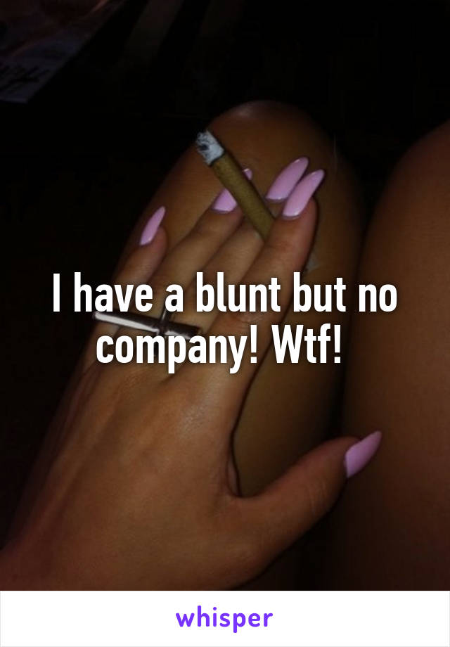 I have a blunt but no company! Wtf! 