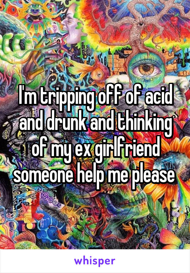 I'm tripping off of acid and drunk and thinking of my ex girlfriend someone help me please 