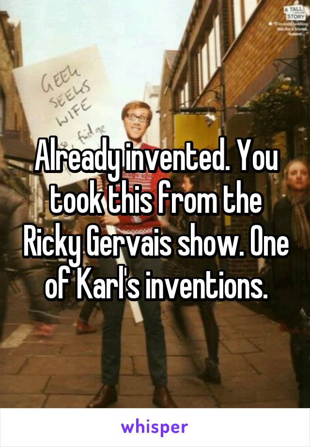 Already invented. You took this from the Ricky Gervais show. One of Karl's inventions.