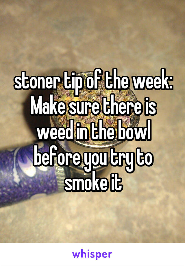 stoner tip of the week: Make sure there is weed in the bowl before you try to smoke it