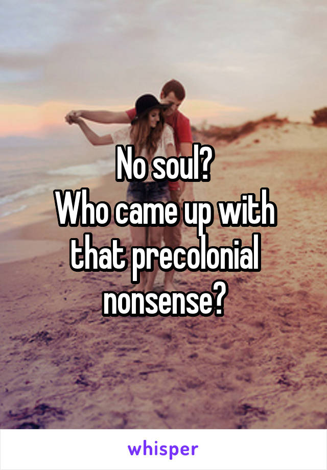 No soul?
Who came up with that precolonial nonsense?