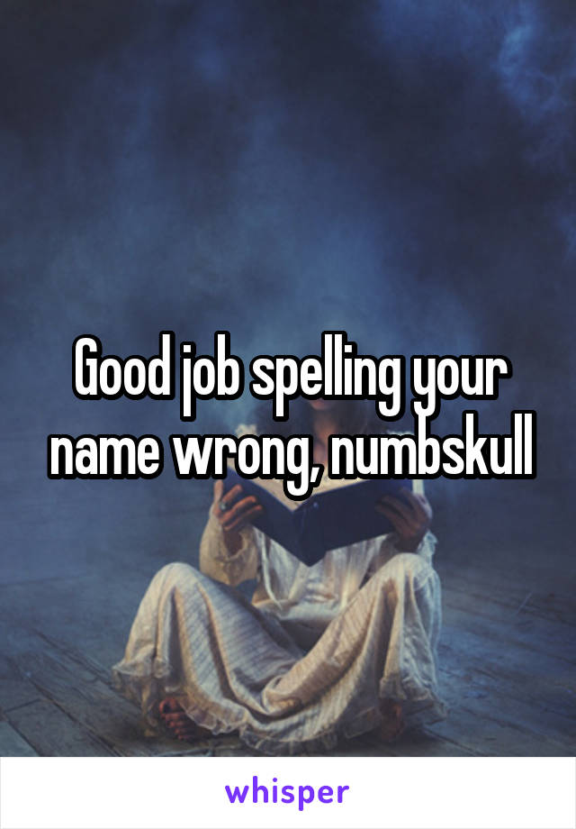 Good job spelling your name wrong, numbskull