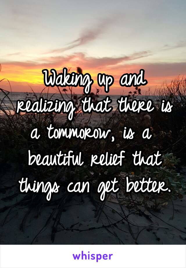 Waking up and realizing that there is a tommorow, is a  beautiful relief that things can get better.