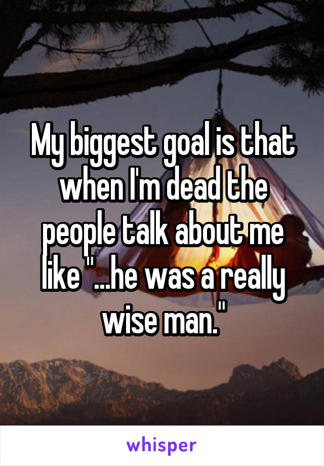 My biggest goal is that when I'm dead the people talk about me like "...he was a really wise man."