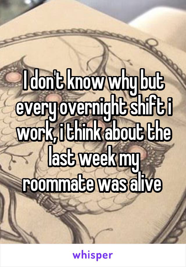 I don't know why but every overnight shift i work, i think about the last week my roommate was alive 