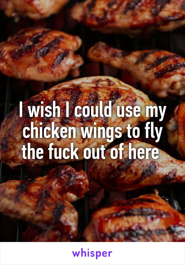 I wish I could use my chicken wings to fly the fuck out of here 