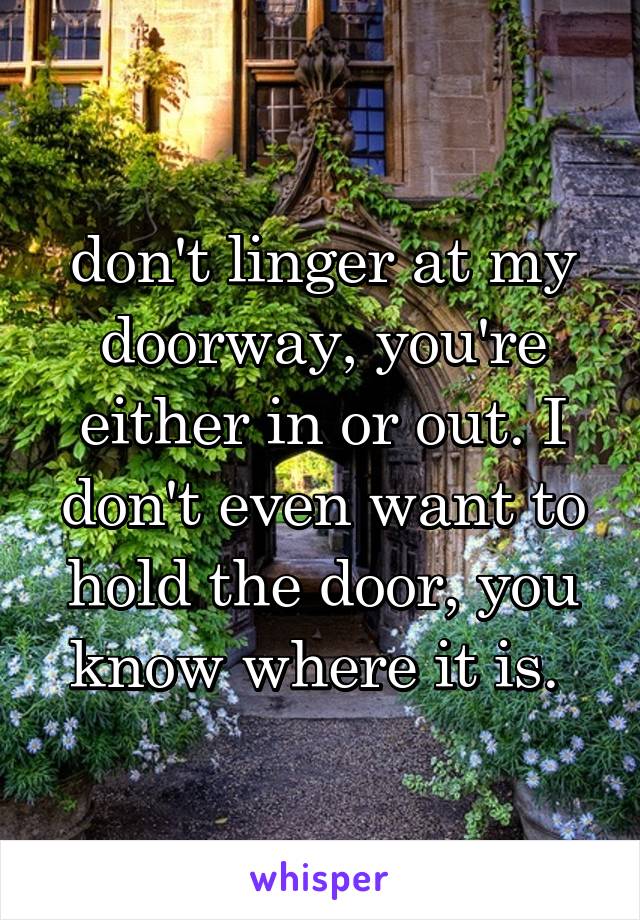 don't linger at my doorway, you're either in or out. I don't even want to hold the door, you know where it is. 