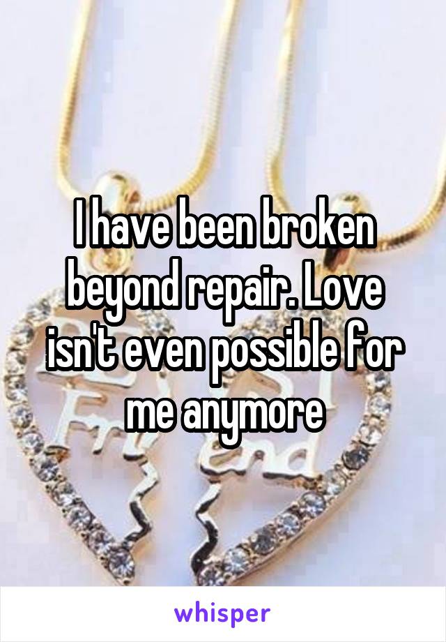 I have been broken beyond repair. Love isn't even possible for me anymore