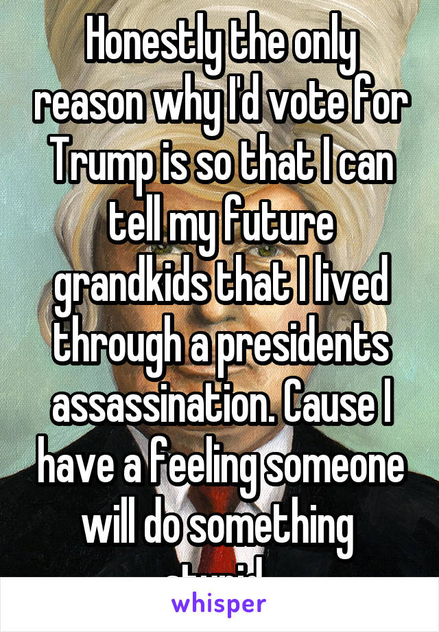 Honestly the only reason why I'd vote for Trump is so that I can tell my future grandkids that I lived through a presidents assassination. Cause I have a feeling someone will do something  stupid. 