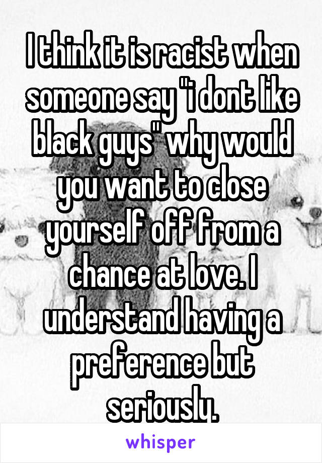 I think it is racist when someone say "i dont like black guys" why would you want to close yourself off from a chance at love. I understand having a preference but seriously.