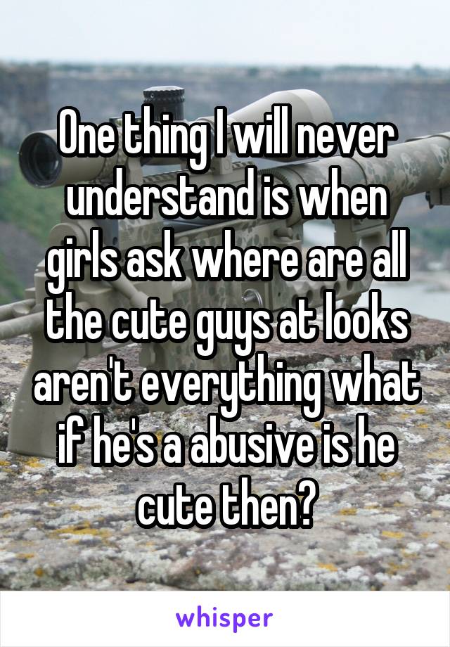 One thing I will never understand is when girls ask where are all the cute guys at looks aren't everything what if he's a abusive is he cute then?