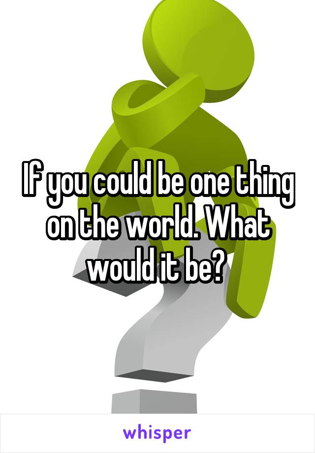 If you could be one thing on the world. What would it be? 