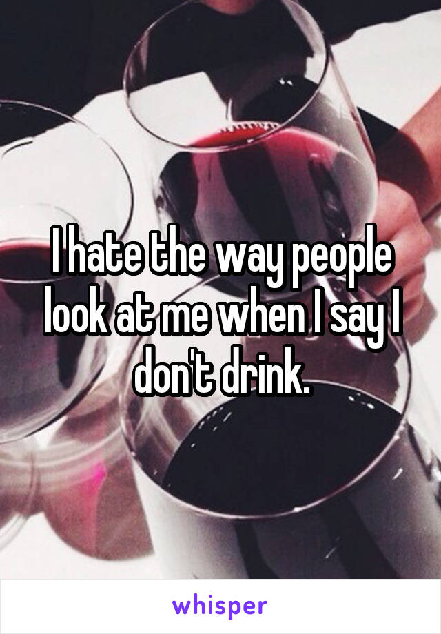 I hate the way people look at me when I say I don't drink.