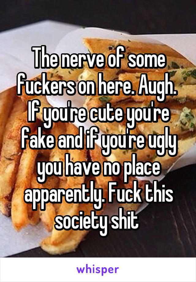 The nerve of some fuckers on here. Augh. 
If you're cute you're fake and if you're ugly you have no place apparently. Fuck this society shit 