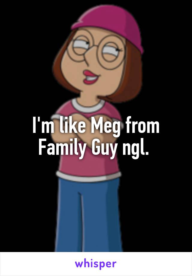 I'm like Meg from Family Guy ngl. 