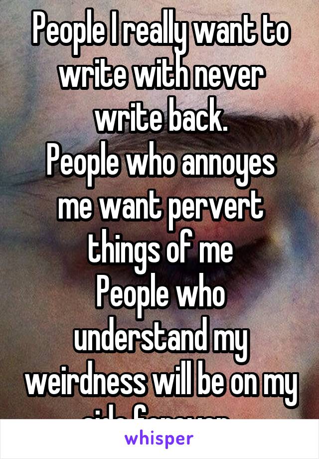 People I really want to write with never write back.
People who annoyes me want pervert things of me
People who understand my weirdness will be on my side forever..