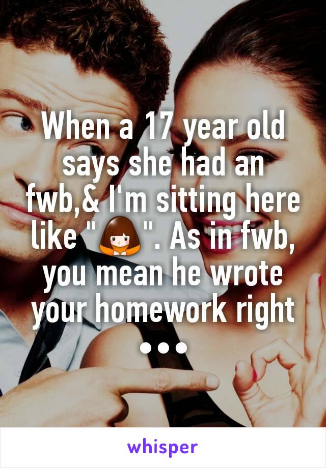 When a 17 year old says she had an fwb,& I'm sitting here like "🙇". As in fwb, you mean he wrote your homework right •••