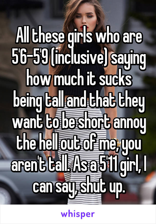 All these girls who are 5'6-5'9 (inclusive) saying how much it sucks being tall and that they want to be short annoy the hell out of me, you aren't tall. As a 5'11 girl, I can say, shut up.