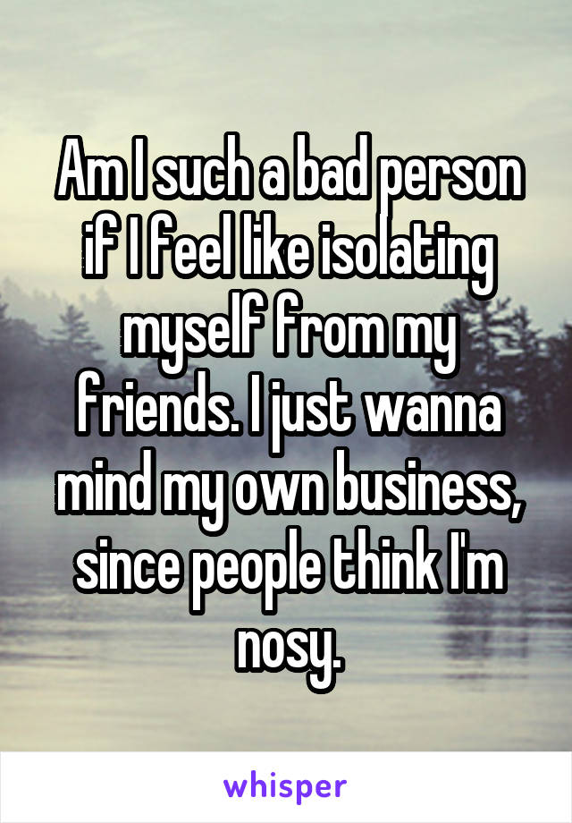 Am I such a bad person if I feel like isolating myself from my friends. I just wanna mind my own business, since people think I'm nosy.