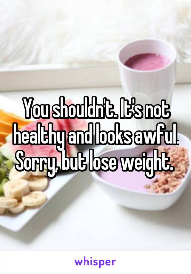 You shouldn't. It's not healthy and looks awful. Sorry, but lose weight. 