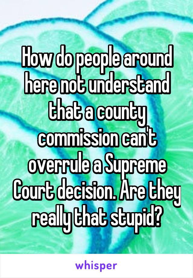 How do people around here not understand that a county commission can't overrule a Supreme Court decision. Are they really that stupid?