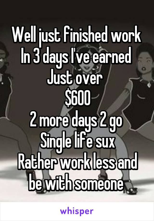 Well just finished work 
In 3 days I've earned 
Just over  
$600
2 more days 2 go 
Single life sux
Rather work less and be with someone 