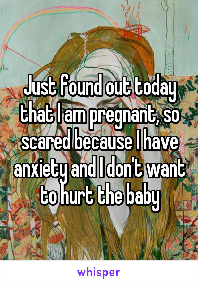 Just found out today that I am pregnant, so scared because I have anxiety and I don't want to hurt the baby