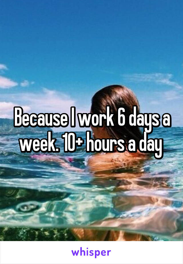 Because I work 6 days a week. 10+ hours a day 