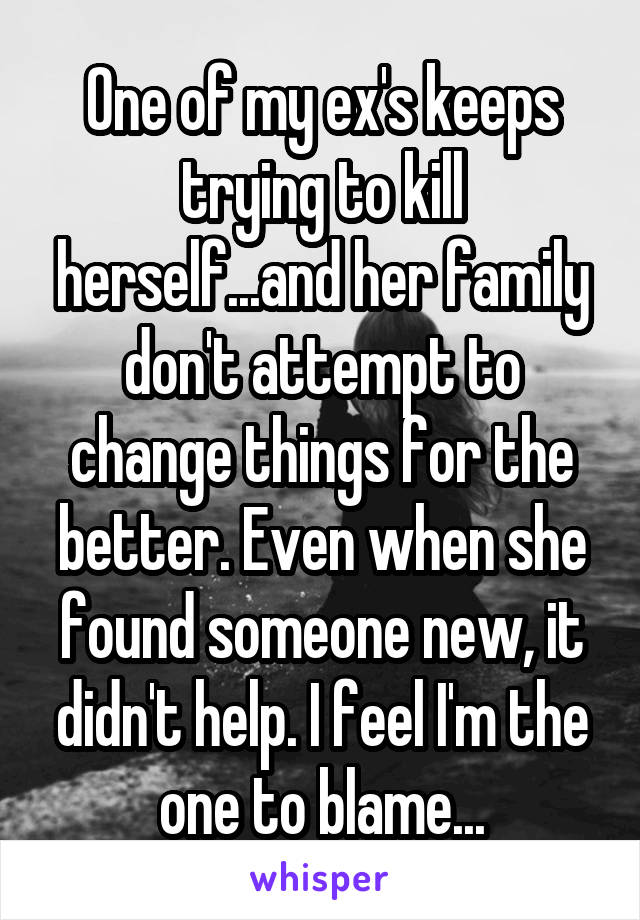 One of my ex's keeps trying to kill herself...and her family don't attempt to change things for the better. Even when she found someone new, it didn't help. I feel I'm the one to blame...